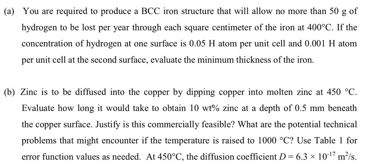 (a) You are required to produce a BCC iron structure that will allow no more than 50 g of
hydrogen to be lost per year through each square centimeter of the iron at 400°C. If the
concentration of hydrogen at one surface is 0.05 H atom per unit cell and 0.001 H atom
per unit cell at the second surface, evaluate the minimum thickness of the iron.
(b) Zinc is to be diffused into the copper by dipping copper into molten zinc at 450 °C.
Evaluate how long it would take to obtain 10 wt% zinc at a depth of 0.5 mm beneath
the copper surface. Justify is this commercially feasible? What are the potential technical
problems that might encounter if the temperature is raised to 1000 °C? Use Table 1 for
error function values as needed. At 450°C, the diffusion coefficient D= 6.3 × 10-17 m²/s.
