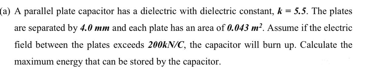 (a) A parallel plate capacitor has a dielectric with dielectric constant, k = 5.5. The plates
are separated by 4.0 mm and each plate has an area of 0.043 m². Assume if the electric
field between the plates exceeds 200kN/C, the capacitor will burn up. Calculate the
maximum energy that can be stored by the capacitor.
