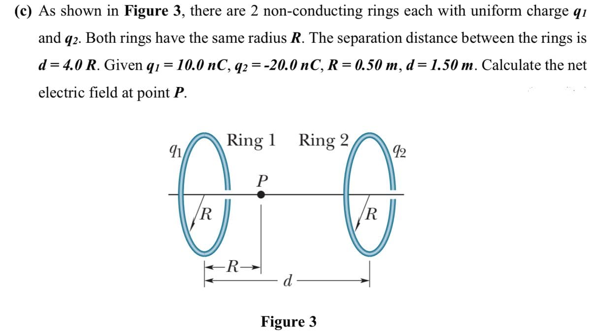 (c) As shown in Figure 3, there are 2 non-conducting rings each with uniform charge q1
and q2. Both rings have the same radius R. The separation distance between the rings is
d = 4.0 R. Given q1 = 10.0 nC, q2 = -20.0 nC, R= 0.50 m, d= 1.50 m. Calculate the net
electric field at point P.
Ring 1 Ring 2
12
P
R
R
-R→|
d
Figure 3
