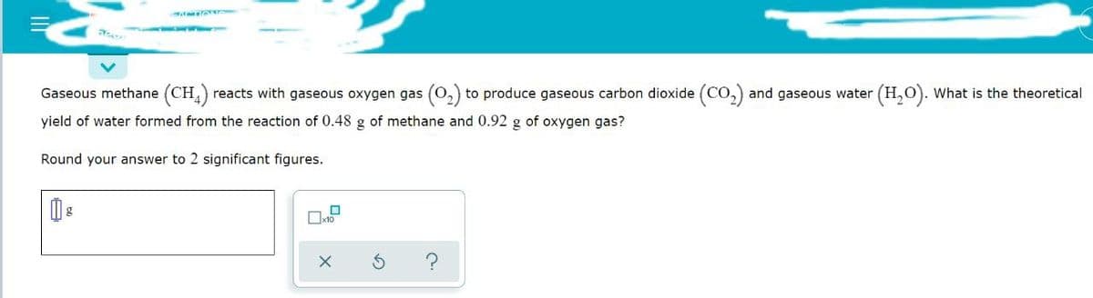 as
Gaseous methane (CH4) reacts with gaseous oxygen gas (O₂) to produce gaseous carbon dioxide (CO₂) and gaseous water (H₂O). What is the theoretical
yield of water formed from the reaction of 0.48 g of methane and 0.92 g of oxygen gas?
Round your answer to 2 significant figures.
1
x10
X