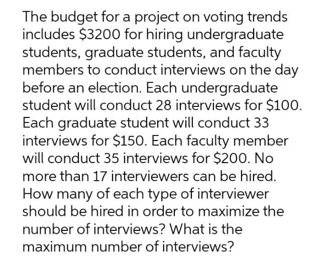 The budget for a project on voting trends
includes $3200 for hiring undergraduate
students, graduate students, and faculty
members to conduct interviews on the day
before an election. Each undergraduate
student will conduct 28 interviews for $100.
Each graduate student will conduct 33
interviews for $150. Each faculty member
will conduct 35 interviews for $200. No
more than 17 interviewers can be hired.
How many of each type of interviewer
should be hired in order to maximize the
number of interviews? What is the
maximum number of interviews?