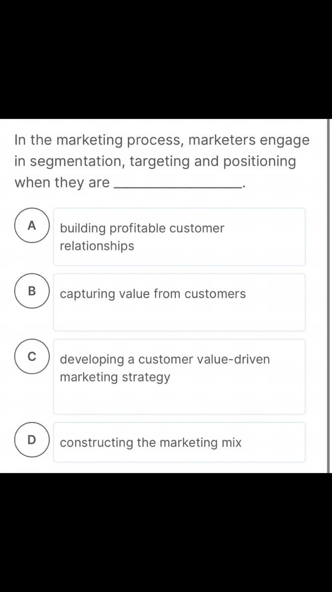 In the marketing process, marketers engage
in segmentation, targeting and positioning
when they are
А
building profitable customer
relationships
В
capturing value from customers
developing a customer value-driven
marketing strategy
constructing the marketing mix
