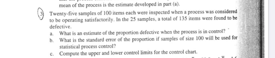 mean of the process is the estimate developed in part (a).
Twenty-five samples of 100 items each were inspected when a process was considered
to be operating satisfactorily. In the 25 samples, a total of 135 items were found to be
defective.
What is an estimate of the proportion defective when the process is in control?
b.
a.
What is the standard error of the proportion if samples of size 100 will be used for
statistical process control?
Compute the upper and lower control limits for the control chart.
C.
