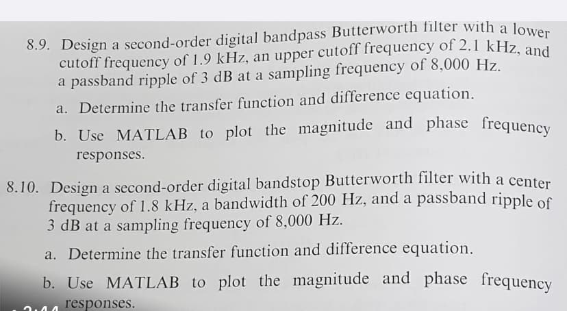8.9. Design a second-order digital bandpass Butterworth filter with a lower
cutoff frequency of 1.9 kHz, an upper cutoff frequency of 2.1 kHz, and
a passband ripple of 3 dB at a sampling frequency of 8,000 Hz.
a. Determine the transfer function and difference equation.
b. Use MATLAB to plot the magnitude and phase frequency
responses.
8.10. Design a second-order digital bandstop Butterworth filter with a center
frequency of 1.8 kHz, a bandwidth of 200 Hz, and a passband ripple of
3 dB at a sampling frequency of 8,000 Hz.
a. Determine the transfer function and difference equation.
b. Use MATLAB to plot the magnitude and phase frequency
responses.
2.44