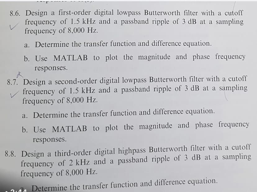 8.6. Design a first-order digital lowpass Butterworth filter with a cutoff
frequency of 1.5 kHz and a passband ripple of 3 dB at a sampling
frequency of 8,000 Hz.
V
a. Determine the transfer function and difference equation.
b. Use MATLAB to plot the magnitude and phase frequency
responses.
8.7. Design a second-order digital lowpass Butterworth filter with a cutoff
frequency of 1.5 kHz and a passband ripple of 3 dB at a sampling
frequency of 8,000 Hz.
a. Determine the transfer function and difference equation.
b. Use MATLAB to plot the magnitude and phase frequency
responses.
8.8. Design a third-order digital highpass Butterworth filter with a cutoff
frequency of 2 kHz and a passband ripple of 3 dB at a sampling
frequency of 8,000 Hz.
Determine the transfer function and difference equation.