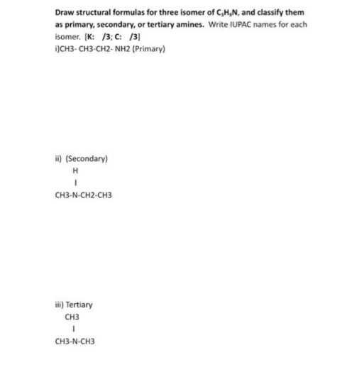 Draw structural formulas for three isomer of C,H,N, and classify them
as primary, secondary, or tertiary amines. Write IUPAC names for each
isomer. (K: /3; C: /3]
i)CH3- CH3-CH2- NH2 (Primary)
i) (Secondary)
CH3-N-CH2-CH3
iii) Tertiary
CH3
CH3-N-CH3
