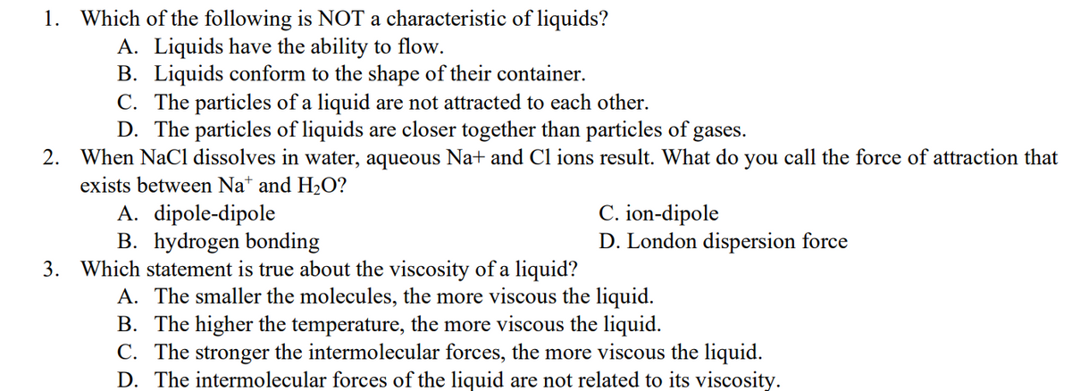 1. Which of the following is NOT a characteristic of liquids?
A. Liquids have the ability to flow.
B. Liquids conform to the shape of their container.
C. The particles of a liquid are not attracted to each other.
D. The particles of liquids are closer together than particles of gases.
2. When NaCl dissolves in water, aqueous Na+ and Cl ions result. What do you call the force of attraction that
exists between Na+ and H₂O?
A. dipole-dipole
C. ion-dipole
B. hydrogen bonding
D. London dispersion force
3. Which statement is true about the viscosity of a liquid?
A. The smaller the molecules, the more viscous the liquid.
B. The higher the temperature, the more viscous the liquid.
C. The stronger the intermolecular forces, the more viscous the liquid.
D. The intermolecular forces of the liquid are not related to its viscosity.