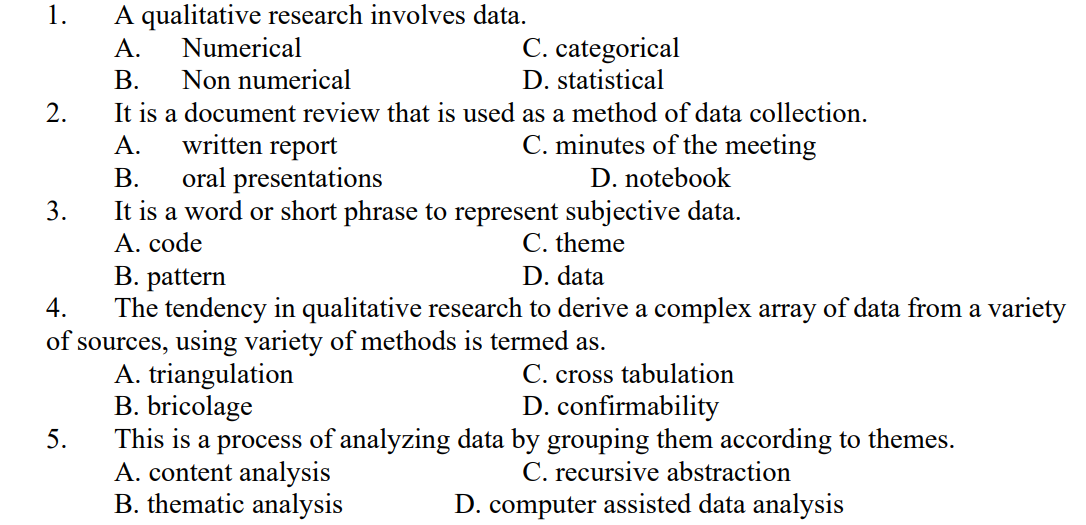 1.
A qualitative research involves data.
A.
Numerical
C. categorical
B.
Non numerical
D. statistical
2.
It is a document review that is used as a method of data collection.
A.
written report
C. minutes of the meeting
B.
oral presentations
D. notebook
3.
It is a word or short phrase to represent subjective data.
A. code
C. theme
B. pattern
D. data
4.
The tendency in qualitative research to derive a complex array of data from a variety
of sources, using variety of methods is termed as.
A. triangulation
C. cross tabulation
B. bricolage
D. confirmability
5.
This is a process of analyzing data by grouping them according to themes.
A. content analysis
C. recursive abstraction
B. thematic analysis
D. computer assisted data analysis