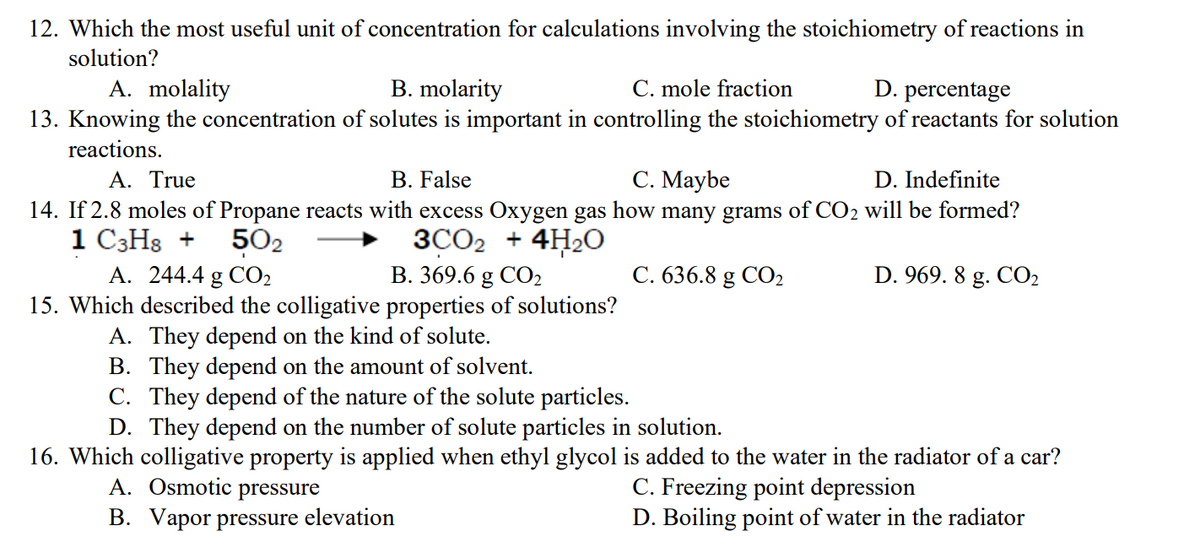 12. Which the most useful unit of concentration for calculations involving the stoichiometry of reactions in
solution?
A. molality
B. molarity
C. mole fraction
D. percentage
13. Knowing the concentration of solutes is important in controlling the stoichiometry of reactants for solution
reactions.
A. True
B. False
C. Maybe
D. Indefinite
14. If 2.8 moles of Propane reacts with excess Oxygen gas how many grams of CO2 will be formed?
1 C3H8 +
50₂
3CO2 + 4H₂O
A. 244.4 g CO₂
B. 369.6 g CO₂
C. 636.8 g CO₂
D. 969.8 g. CO₂
15. Which described the colligative properties of solutions?
A. They depend on the kind of solute.
B. They depend on the amount of solvent.
C. They depend of the nature of the solute particles.
D. They depend on the number of solute particles in solution.
16. Which colligative property is applied when ethyl glycol is added to the water in the radiator of a car?
A. Osmotic pressure
C. Freezing point depression
B. Vapor pressure elevation
D. Boiling point of water in the radiator