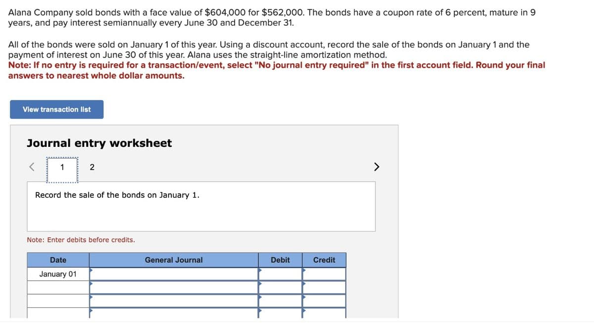 Alana Company sold bonds with a face value of $604,000 for $562,000. The bonds have a coupon rate of 6 percent, mature in 9
years, and pay interest semiannually every June 30 and December 31.
All of the bonds were sold on January 1 of this year. Using a discount account, record the sale of the bonds on January 1 and the
payment of interest on June 30 of this year. Alana uses the straight-line amortization method.
Note: If no entry is required for a transaction/event, select "No journal entry required" in the first account field. Round your final
answers to nearest whole dollar amounts.
View transaction list
Journal entry worksheet
1
2
Record the sale of the bonds on January 1.
Note: Enter debits before credits.
Date
January 01
General Journal
Debit
Credit
7