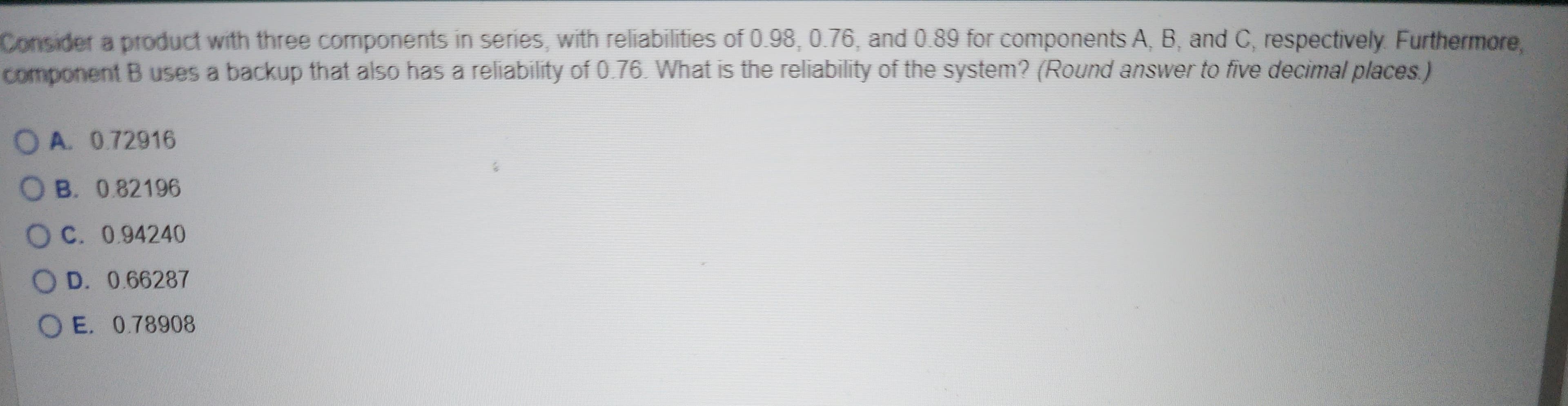 Consider a product with three components in series, with reliabilities of 0.98, 0.76, and 0.89 for components A, B, and C, respectively. Furthermore,
component B uses a backup that also has a reliability of 0.76. What is the reliability of the system? (Round answer to five decimal places.)
OA. 0.72916
OB. 0.82196
OC. 0.94240
OD. 0.66287
OE. 0.78908