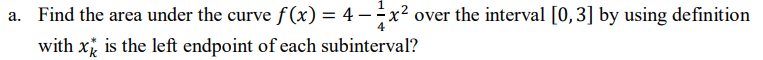 a. Find the area under the curve f(x) = 4 -
x² over the interval [0,3] by using definition
with x is the left endpoint of each subinterval?

