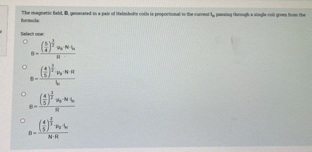 of
The magnetic field, B, generated in a pair of Helmholtz coils is proportional to the current I, passing through a single coil given from the
formula:
Select one:
O
O
B=
B=
B=
(9) ³.1.
R
(3) ³
Ho N-R
H
Ho⋅N-H
R
Ho'lH
N-R