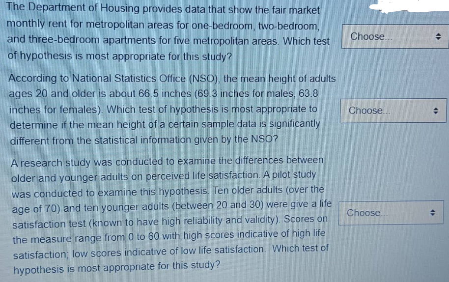 The Department of Housing provides data that show the fair market
monthly rent for metropolitan areas for one-bedroom, two-bedroom,
and three-bedroom apartments for five metropolitan areas. Which test
of hypothesis is most appropriate for this study?
According to National Statistics Office (NSO), the mean height of adults
ages 20 and older is about 66.5 inches (69.3 inches for males, 63.8
inches for females). Which test of hypothesis is most appropriate to
determine if the mean height of a certain sample data is significantly
different from the statistical information given by the NSO?
A research study was conducted to examine the differences between
older and younger adults on perceived life satisfaction. A pilot study
was conducted to examine this hypothesis. Ten older adults (over the
age of 70) and ten younger adults (between 20 and 30) were give a life
satisfaction test (known to have high reliability and validity). Scores on
the measure range from 0 to 60 with high scores indicative of high life
satisfaction; low scores indicative of low life satisfaction. Which test of
hypothesis is most appropriate for this study?
Choose...
Choose...
Choose...
(