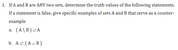 1. If A and B are ANY two sets, determine the truth-values of the following statements.
If a statement is false, give specific examples of sets A and B that serve as a counter-
example
a. (A\B) CA
b. AC (AUB)