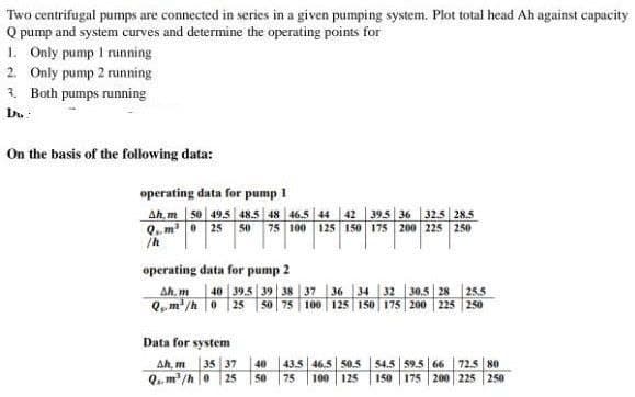 Two centrifugal pumps are connected in series in a given pumping system. Plot total head Ah against capacity.
Q pump and system curves and determine the operating points for
1. Only pump 1 running
2. Only pump 2 running
3. Both pumps running
Du
On the basis of the following data:
operating data for pump 1
Ah, m 50 49.5 48.5 48 46.5 44 42
39.5 36 32.5 28.5
Qm 25 50 75 100 125 150 175 200 225 250
/h
operating data for pump 2
Ah, m 40 39.5 39 38 37 36 34 32 30.5 28 25.5
Q. m³/h 0 25 50 75 100 125 150 175 200 225 250
Data for system
Ah, m 35 37
Q.. m³/h 0 25
40
50
43.5 46.5 50.5
75 100 125
54.5 59.5 66 72.5 80
150 175 200 225 250