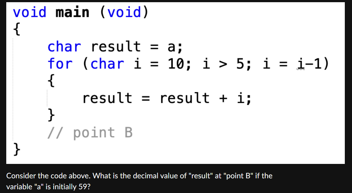 void main (void)
{
char result = a;
for (char i =
{
10; i > 5; i = i-1)
result = result + i;
}
// point B
}
Consider the code above. What is the decimal value of "result" at "point B" if the
variable "a" is initially 59?