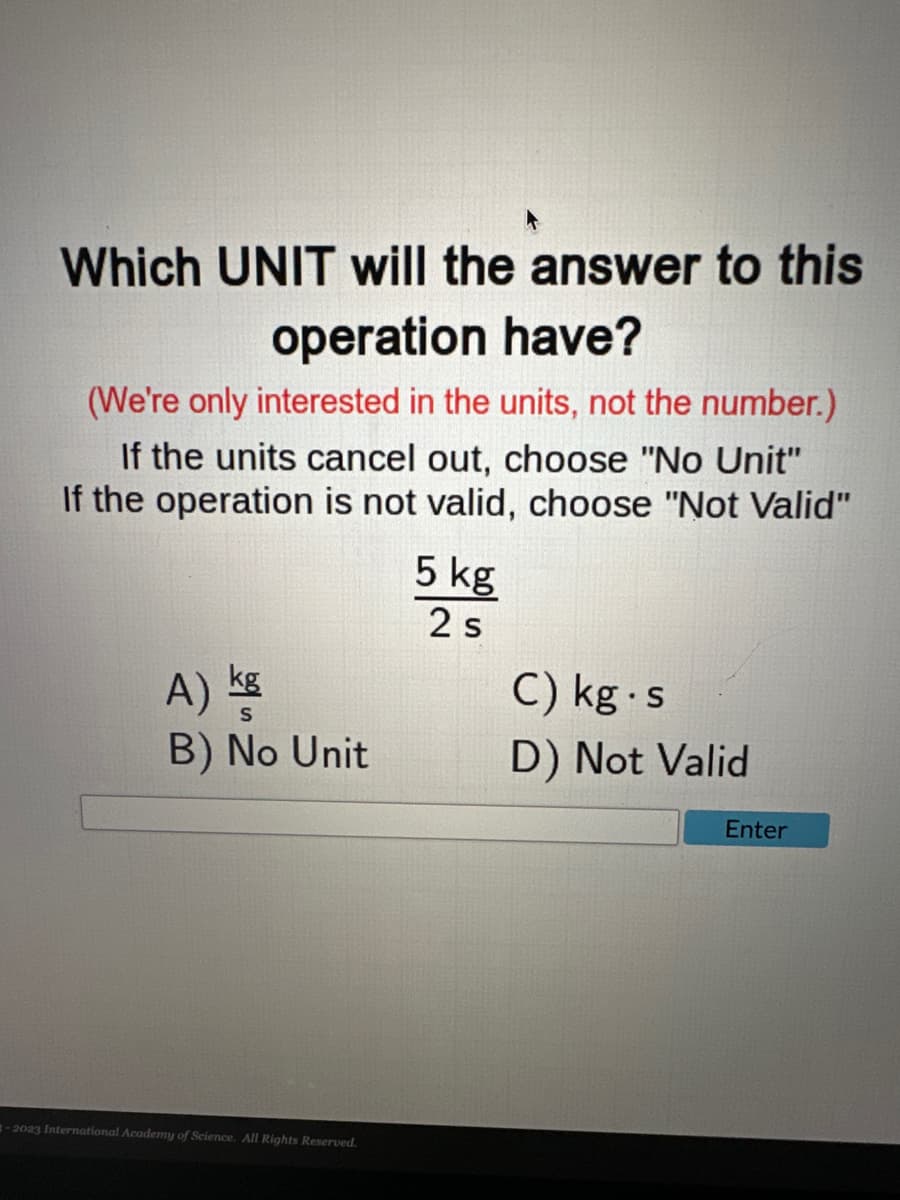 Which UNIT will the answer to this
operation have?
(We're only interested in the units, not the number.)
If the units cancel out, choose "No Unit"
If the operation is not valid, choose "Not Valid"
A) kg
B) No Unit
-2023 International Academy of Science. All Rights Reserved.
5 kg
2 s
C) kg s
D) Not Valid
Enter