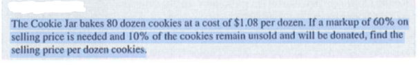 The Cookie Jar bakes 80 dozen cookies at a cost of $1.08 per dozen. If a markup of 60% on
selling price is needed and 10% of the cookies remain unsold and will be donated, find the
selling price per dozen cookies.
