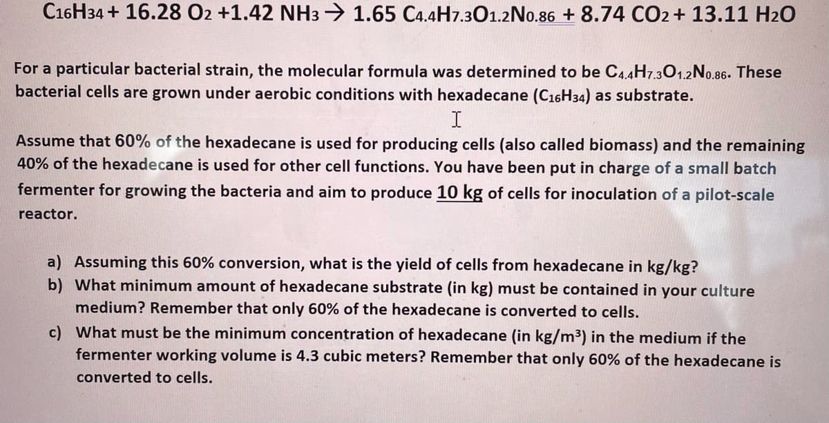 C16H34 + 16.28 O2 +1.42 NH3 → 1.65 C4.4H7.301.2No.86 + 8.74 CO2 + 13.11 H20
For a particular bacterial strain, the molecular formula was determined to be C4.4H7.301.2No.86. These
bacterial cells are grown under aerobic conditions with hexadecane (C16H34) as substrate.
I
Assume that 60% of the hexadecane is used for producing cells (also called biomass) and the remaining
40% of the hexadecane is used for other cell functions. You have been put in charge of a small batch
fermenter for growing the bacteria and aim to produce 10 kg of cells for inoculation of a pilot-scale
reactor.
a) Assuming this 60% conversion, what is the yield of cells from hexadecane in kg/kg?
b) What minimum amount of hexadecane substrate (in kg) must be contained in your culture
medium? Remember that only 60% of the hexadecane is converted to cells.
c) What must be the minimum concentration of hexadecane (in kg/m³) in the medium if the
fermenter working volume is 4.3 cubic meters? Remember that only 60% of the hexadecane is
converted to cells.
