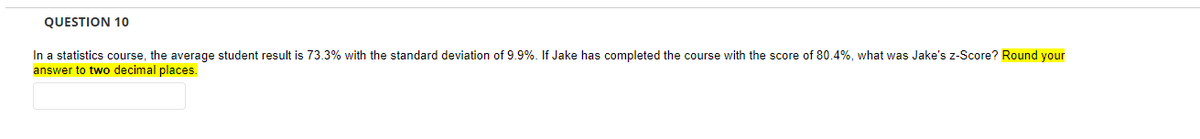 QUESTION 10
In a statistics course, the average student result is 73.3% with the standard deviation of 9.9%. If Jake has completed the course with the score of 80.4%, what was Jake's z-Score? Round your
answer to two decimal places.