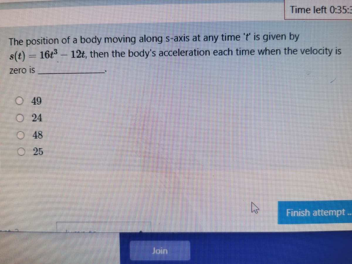 Time left 0:35:3
The position of a body moving along s-axis at any time 't is given by
s(t) = 16t – 12t, then the body's acceleration each time when the velocity is
zero is
O 49
O 24
O48
O25
Finish attempt.
Join
