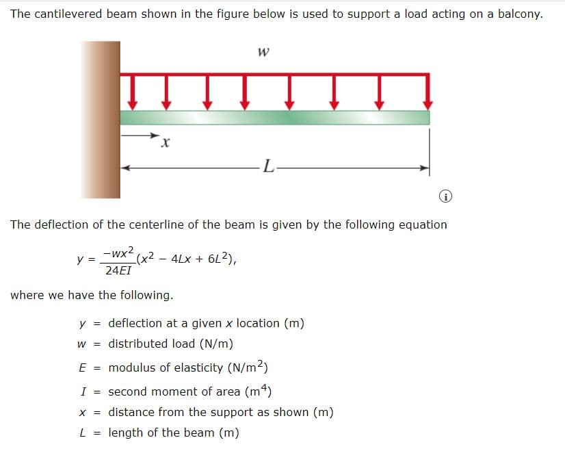 The cantilevered beam shown in the figure below is used to support a load acting on a balcony.
y =
X
The deflection of the centerline of the beam is given by the following equation
-wx²
24EI
where we have the following.
(x2 - 4Lx + 6L2),
X =
W
L
y = deflection at a given x location (m)
W = distributed load (N/m)
E = modulus of elasticity (N/m²)
I = second moment of area (m²)
L = length of the beam (m)
distance from the support as shown (m)