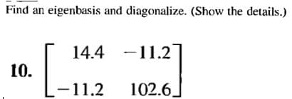Find an eigenbasis and diagonalize. (Show the details.)
14.4 -11.2
10.
-11.2
102.6.
|
