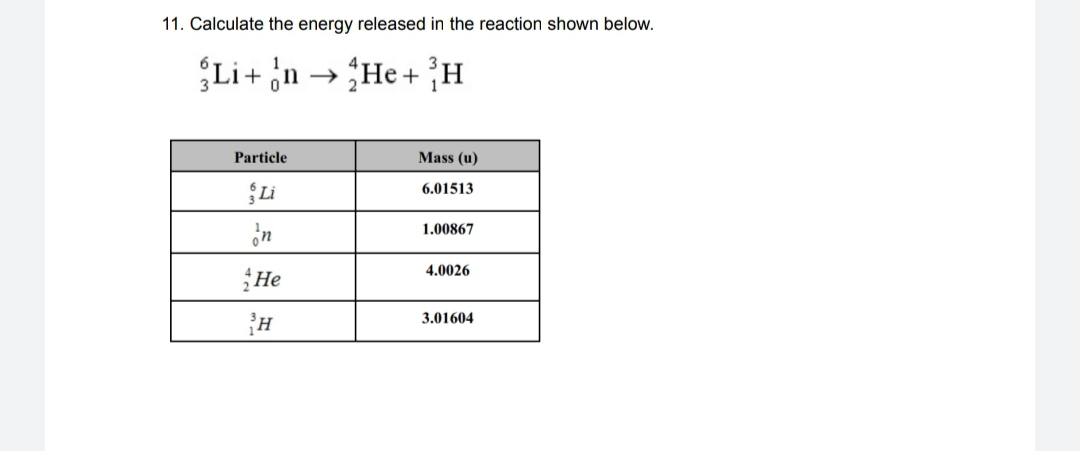 11. Calculate the energy released in the reaction shown below.
Li+ n → He+ H
Particle
Mass (u)
Li
6.01513
in
1.00867
4.0026
He
3.01604
