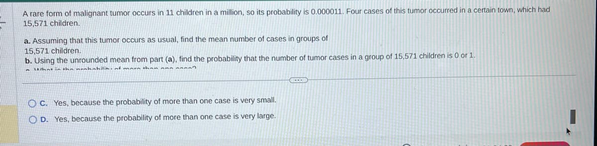 A rare form of malignant tumor occurs in 11 children in a million, so its probability is 0.000011. Four cases of this tumor occurred in a certain town, which had
15,571 children.
a. Assuming that this tumor occurs as usual, find the mean number of cases in groups of
15,571 children.
b. Using the unrounded mean from part (a), find the probability that the number of tumor cases in a group of 15,571 children is 0 or 1.
What in the nunhahilih, of more than an
OC. Yes, because the probability of more than one case is very small.
OD. Yes, because the probability of more than one case is very large.
(...