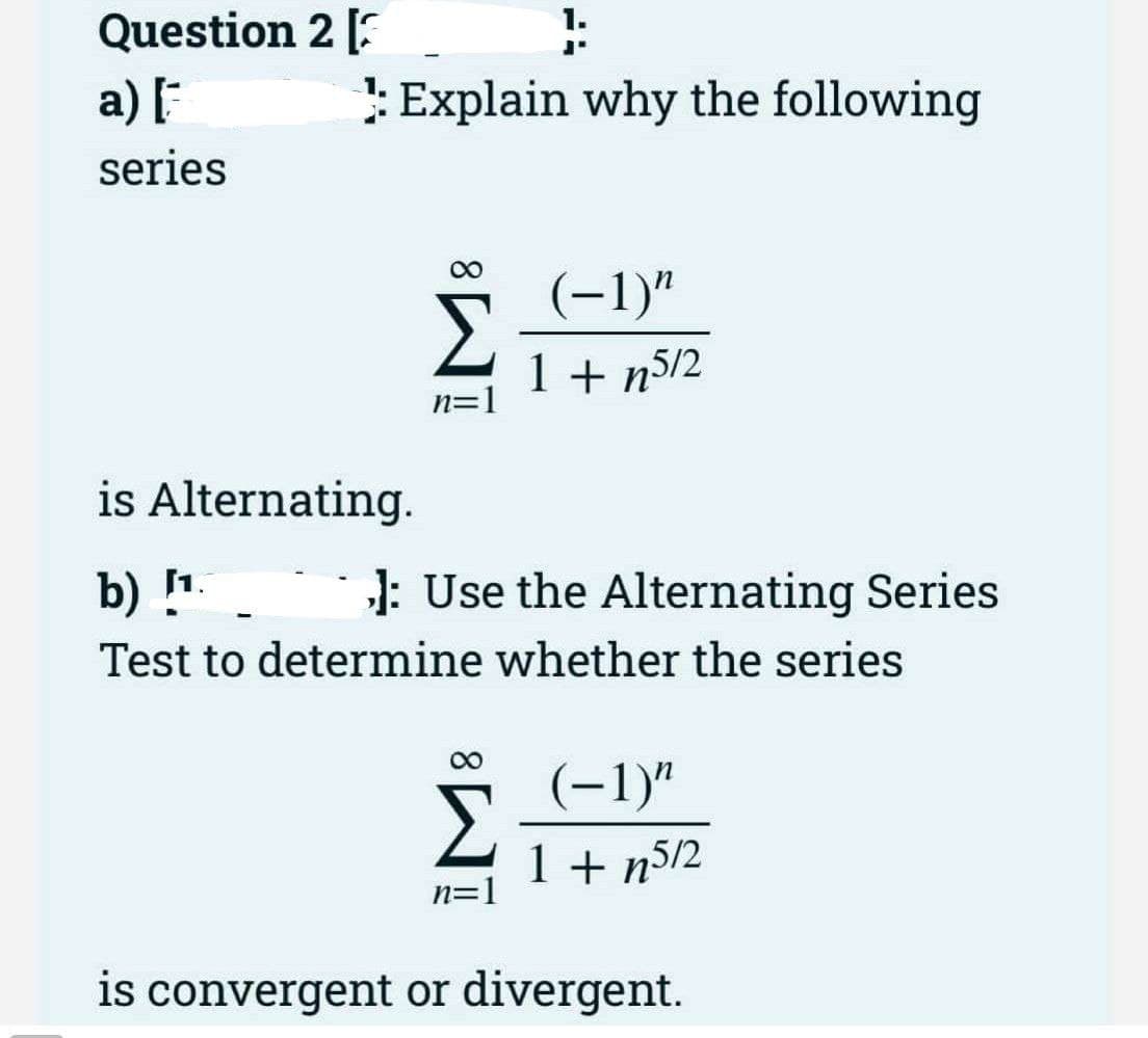 Question 2 [
a)
:Explain why the following
series
(-1)"
1 + n5/2
n=]
is Alternating.
b) [1.
J: Use the Alternating Series
Test to determine whether the series
00
–1)"
Σ
(-1)"
1 + n5/2
n=1
is convergent or divergent.
