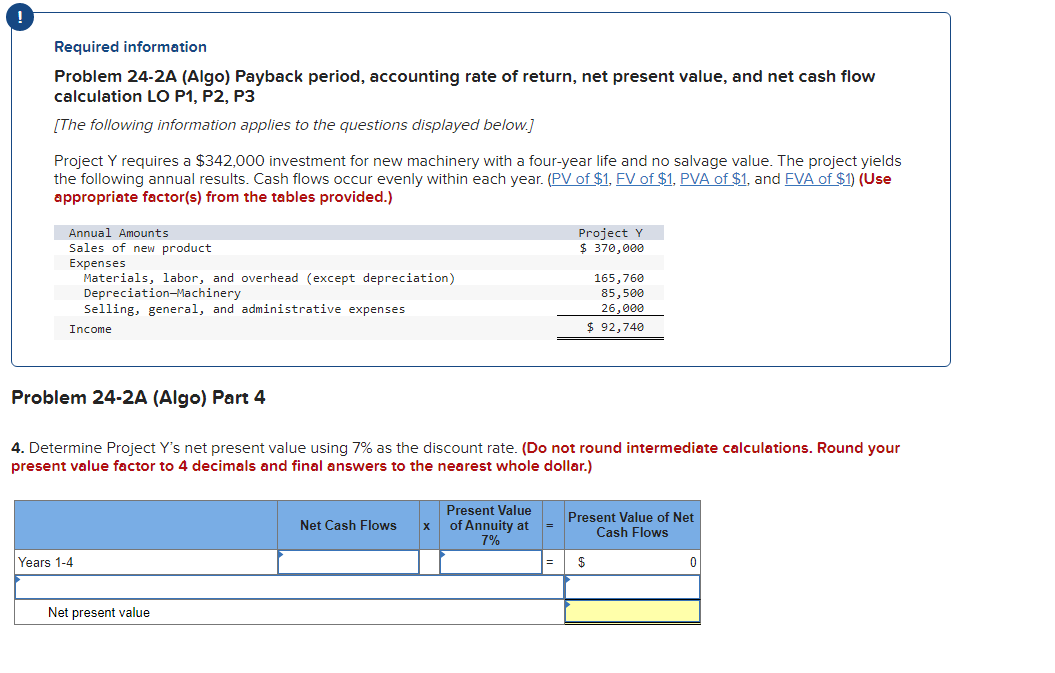 !
Required information
Problem 24-2A (Algo) Payback period, accounting rate of return, net present value, and net cash flow
calculation LO P1, P2, P3
[The following information applies to the questions displayed below.]
Project Y requires a $342,000 investment for new machinery with a four-year life and no salvage value. The project yields
the following annual results. Cash flows occur evenly within each year. (PV of $1, FV of $1, PVA of $1, and FVA of $1) (Use
appropriate factor(s) from the tables provided.)
Annual Amounts
Sales of new product
Expenses
Materials, labor, and overhead (except depreciation)
Depreciation-Machinery
Selling, general, and administrative expenses
Income
Years 1-4
Problem 24-2A (Algo) Part 4
4. Determine Project Y's net present value using 7% as the discount rate. (Do not round intermediate calculations. Round your
present value factor to 4 decimals and final answers to the nearest whole dollar.)
Net present value
Net Cash Flows
X
Project Y
$ 370,000
Present Value
of Annuity at
7%
165,760
85,500
26,000
$ 92,740
Present Value of Net
Cash Flows
$
0