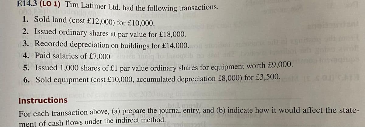 E14.3 (LO 1) Tim Latimer Ltd. had the following transactions.
000,eath dividendo.b
1. Sold land (cost £12,000) for £10,000.
(den
18
Jani
2. Issued ordinary shares at par value for £18,000.
3. Recorded depreciation on buildings for £14,000.wod
4. Paid salaries of £7,000.
lg to
5. Issued 1,000 shares of £1 par value ordinary shares for equipment worth £9,000.
6. Sold equipment (cost £10,000, accumulated depreciation £8,000) for £3,500.
2020 using the
Instructions
2091
For each transaction above, (a) prepare the journal entry, and (b) indicate how it would affect the state-
ment of cash flows under the indirect method.
Eredingsst
ou) TAIM