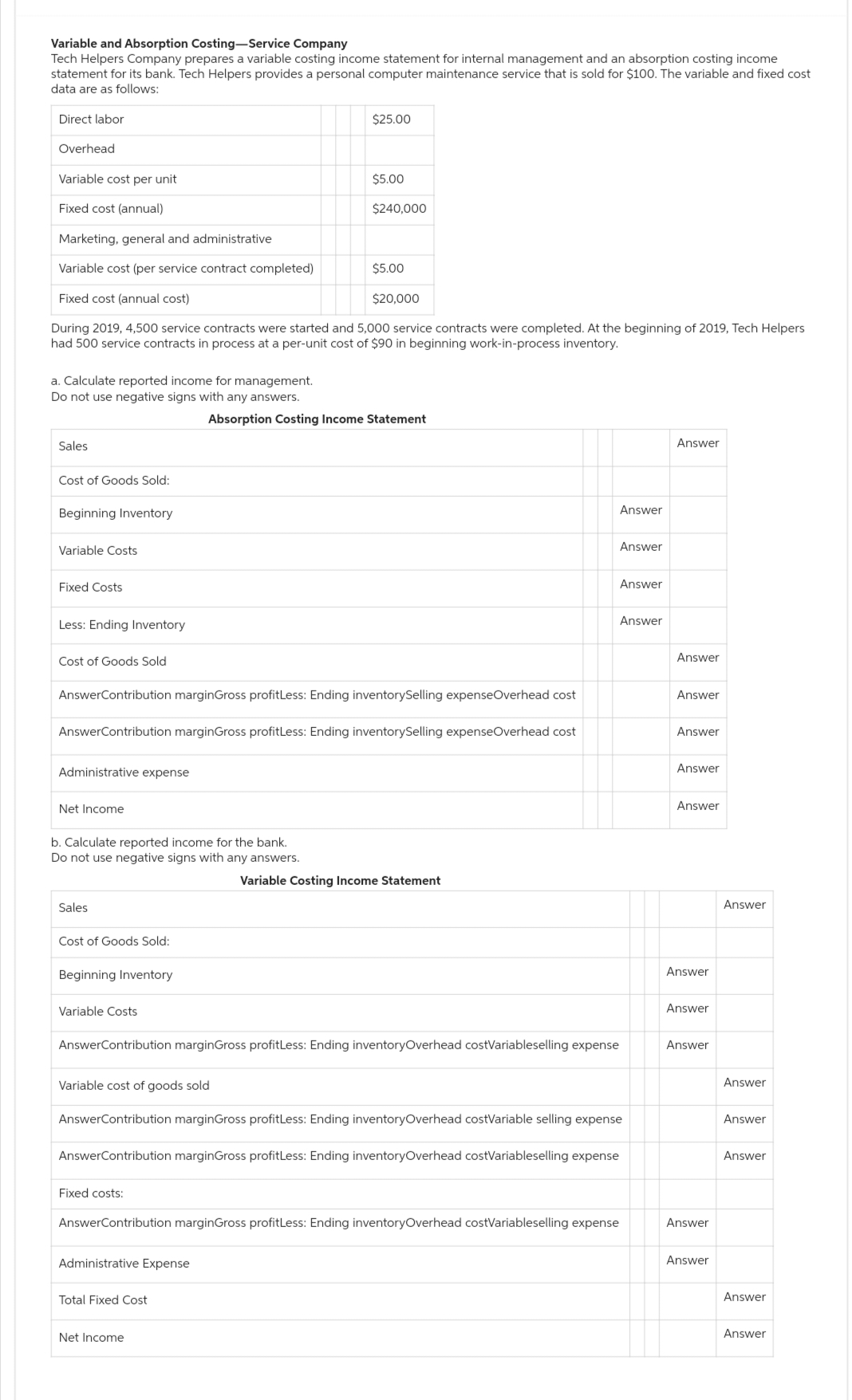 Variable and Absorption Costing-Service Company
Tech Helpers Company prepares a variable costing income statement for internal management and an absorption costing income
statement for its bank. Tech Helpers provides a personal computer maintenance service that is sold for $100. The variable and fixed cost
data are as follows:
Direct labor
Overhead
Variable cost per unit
Fixed cost (annual)
Marketing, general and administrative
Variable cost (per service contract completed)
Fixed cost (annual cost)
During 2019, 4,500 service contracts were started and 5,000 service contracts were completed. At the beginning of 2019, Tech Helpers
had 500 service contracts in process at a per-unit cost of $90 in beginning work-in-process inventory.
a. Calculate reported income for management.
Do not use negative signs with any answers.
Sales
Cost of Goods Sold:
Beginning Inventory
Variable Costs
Fixed Costs
Less: Ending Inventory
Cost of Goods Sold
Administrative expense
Net Income
b. Calculate reported income for the bank.
Do not use negative signs with any answers.
Sales
Cost of Goods Sold:
AnswerContribution marginGross profitLess: Ending inventorySelling expenseOverhead cost
AnswerContribution marginGross profitLess: Ending inventorySelling expenseOverhead cost
Beginning Inventory
Variable Costs
$25.00
$5.00
Fixed costs:
$240,000
Administrative Expense
$5.00
Total Fixed Cost
$20,000
Absorption Costing Income Statement
Net Income
AnswerContribution marginGross profitLess: Ending inventory Overhead costVariableselling expense
Variable Costing Income Statement
AnswerContribution marginGross profitLess: Ending inventoryOverhead costVariableselling expense
Variable cost of goods sold
AnswerContribution marginGross profitLess: Ending inventoryOverhead costVariable selling expense
Answer
Answer
Answer
AnswerContribution marginGross profitLess: Ending inventoryOverhead costVariableselling expense
Answer
Answer
Answer
Answer
Answer
Answer
Answer
Answer
Answer
Answer
Answer
Answer
Answer
Answer
Answer
Answer
Answer
Answer