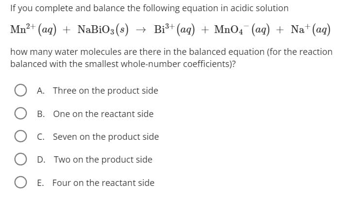 If you complete and balance the following equation in acidic solution
Mn²+ (aq) + NaBiO3(s) → Bi³+ (aq) + MnO4¯(aq) + Na+ (aq)
how many water molecules are there in the balanced equation (for the reaction
balanced with the smallest whole-number coefficients)?
OA. Three on the product side
B. One on the reactant side
C. Seven on the product side
OD. Two on the product side
O E. Four on the reactant side