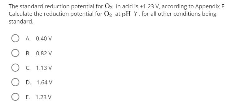 The standard reduction potential for O₂ in acid is +1.23 V, according to Appendix E.
Calculate the reduction potential for O₂ at pH 7, for all other conditions being
standard.
O A. 0.40 V
B. 0.82 V
O C. 1.13 V
OD. 1.64 V
O E. 1.23 V