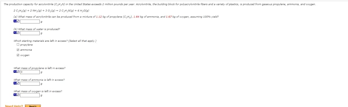 The production capacity for acrylonitrile (C₂H3N) in the United States exceeds 2 million pounds per year. Acrylonitrile, the building block for polyacrylonitrile fibers and a variety of plastics, is produced from gaseous propylene, ammonia, and oxygen.
2 C3H6(g) + 2NH3(g) + 3 O₂(g) → 2 C3₂H₂N(g) + 6H₂O(g)
(a) What mass of acrylonitrile can be produced from a mixture of 1.12 kg of propylene (C3H), 1.64 kg of ammonia, and 1.67 kg of oxygen, assuming 100% yield?
9
(b) What mass of water is produced?
9
Which starting materials are left in excess? (Select all that apply.)
propylene
ammonia
oxygen
What mass of propylene is left in excess?
420
What mass of ammonia is left in excess?
What mass of oxygen is left in excess?
9
Need Help? Read It