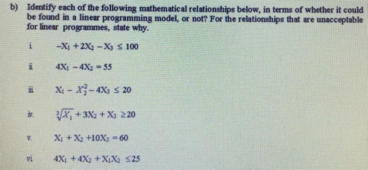 b) Identify each of the following mathematical relationships below, in terms of whether it could
be found in a linear programming model, or not? For the relationships that are unacceptable
for linear programmes, state why.
-X₁ + 2X₂ -X₂ ≤ 100
4X₁-4X₂ 55
İ
11
N.
X₁ - X²-4X3 ≤ 20
√x+3x₂ + X3 220
X₁ + X₂ +10X3 = 60
4X₁ +4X₂ +X,X₂ ≤25