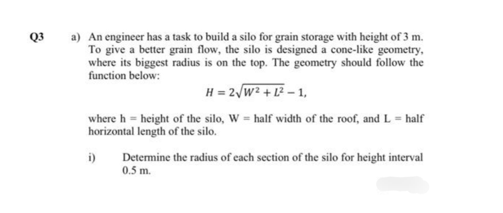 a) An engineer has a task to build a silo for grain storage with height of 3 m.
To give a better grain flow, the silo is designed a cone-like geometry,
where its biggest radius is on the top. The geometry should follow the
function below:
Q3
H = 2/w2 + L2 – 1,
where h height of the silo, W = half width of the roof, and L = half
horizontal length of the silo.
Determine the radius of each section of the silo for height interval
0.5 m.
i)

