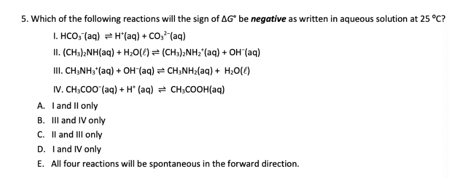 5. Which of the following reactions will the sign of AG be negative as written in aqueous solution at 25 °C?
I. HCO3(aq) → H*(aq) + CO3² (aq)
II. (CH3)2NH(aq) + H₂O(l) (CH3)2NH₂ (aq) + OH(aq)
III. CH3NH3*(aq) + OH-(aq) = CH3NH₂(aq) + H₂O(l)
IV. CH3COO (aq) + H+ (aq)
CH3COOH(aq)
A. I and II only
B. III and IV only
C. II and III only
D. I and IV only
E. All four reactions will be spontaneous in the forward direction.
