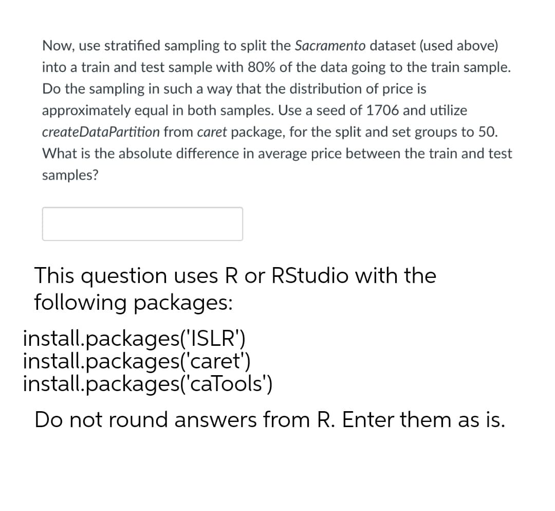 Now, use stratified sampling to split the Sacramento dataset (used above)
into a train and test sample with 80% of the data going to the train sample.
Do the sampling in such a way that the distribution of price is
approximately equal in both samples. Use a seed of 1706 and utilize
createDataPartition from caret package, for the split and set groups to 50.
What is the absolute difference in average price between the train and test
samples?
This question uses R or RStudio with the
following packages:
install.packages('ISLR')
install.packages('caret')
install.packages('caTools')
Do not round answers from R. Enter them as is.
