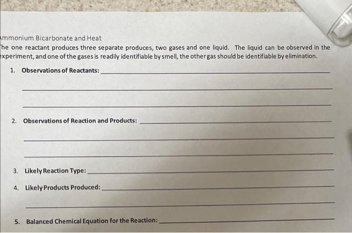 Ammonium Bicarbonate and Heat
The one reactant produces three separate produces, two gases and one liquid. The liquid can be observed in the
experiment, and one of the gases is readily identifiable by smell, the other gas should be identifiable by elimination.
1. Observations of Reactants:
2. Observations of Reaction and Products:
3. Likely Reaction Type:
4. Likely Products Produced:
5. Balanced Chemical Equation for the Reaction: