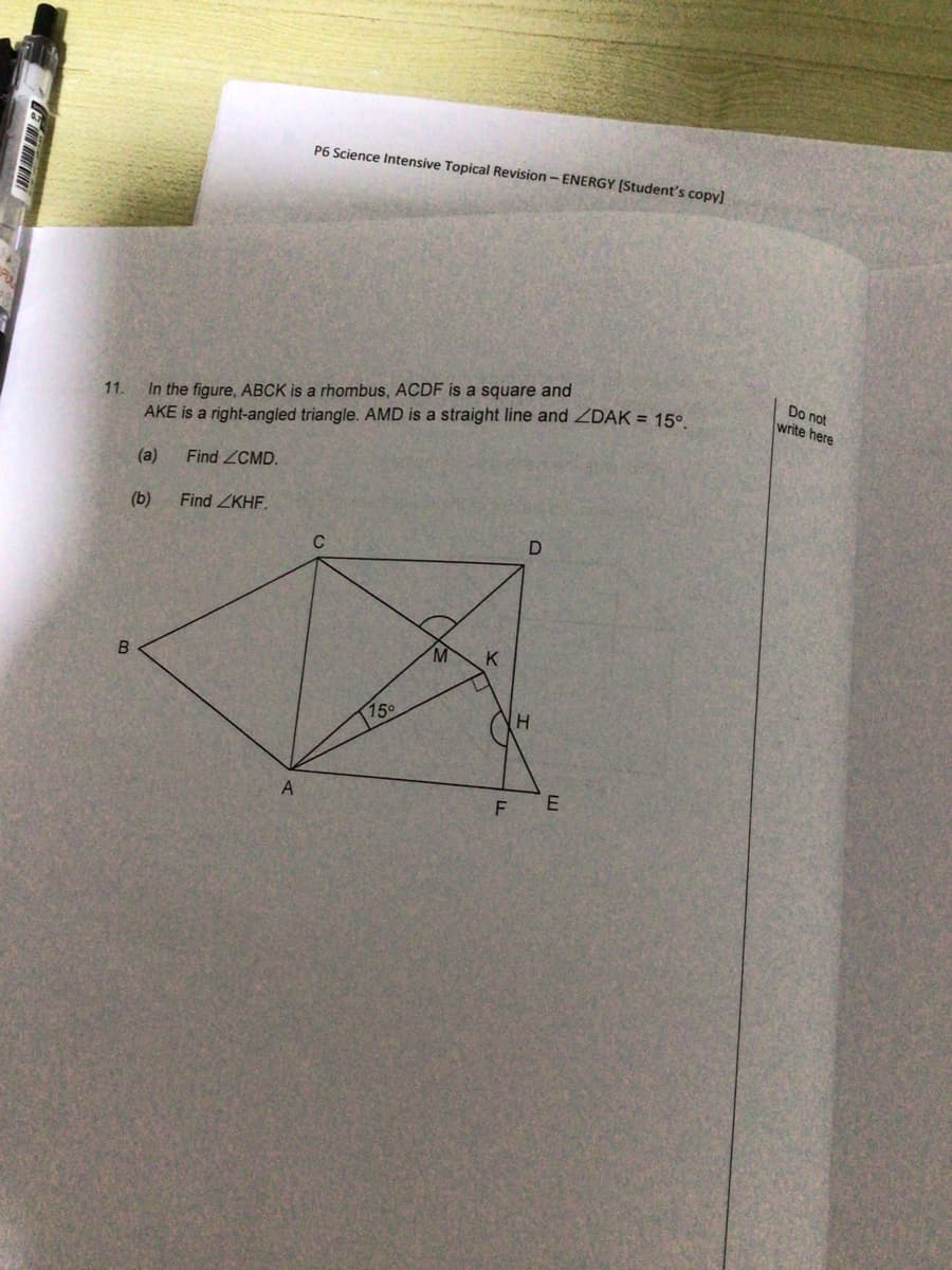 P6 Science Intensive Topical Revision - ENERGY [Student's copy]
11.
In the figure, ABCK is a rhombus, ACDF is a square and
AKE is a right-angled triangle. AMD is a straight line and ZDAK = 15°.
(a) Find ZCMD.
(b)
Find ZKHF.
D
B
A
C
75⁰
M
K
F
H
E
Do not
write here