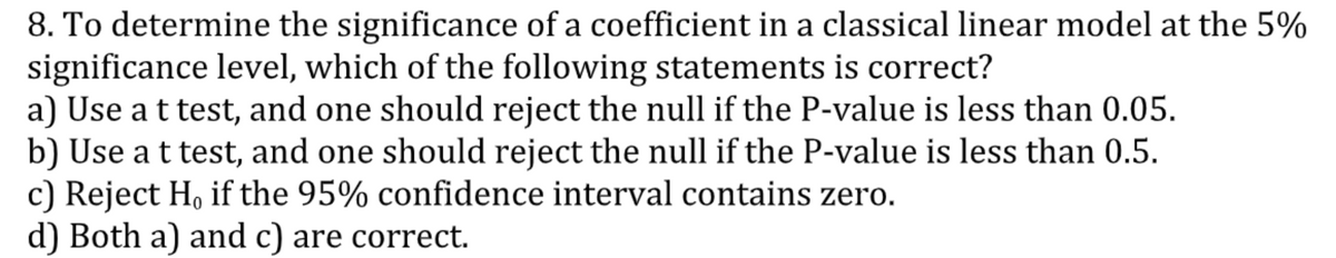 8. To determine the significance of a coefficient in a classical linear model at the 5%
significance level, which of the following statements is correct?
a) Use a t test, and one should reject the null if the P-value is less than 0.05.
b) Use at test, and one should reject the null if the P-value is less than 0.5.
c) Reject Ho if the 95% confidence interval contains zero.
d) Both a) and c) are correct.
