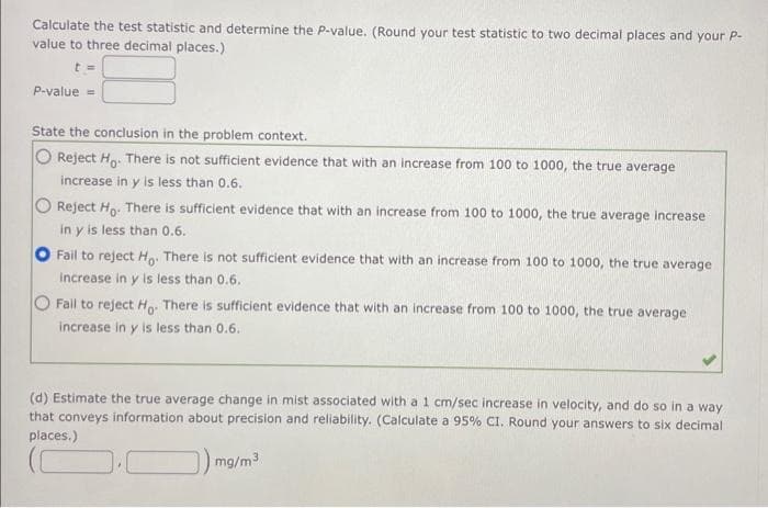 Calculate the test statistic and determine the P-value. (Round your test statistic to two decimal places and your P-
value to three decimal places.)
t=
P-value =
State the conclusion in the problem context.
Reject Ho. There is not sufficient evidence that with an increase from 100 to 1000, the true average
increase in y is less than 0.6.
O Reject Ho. There is sufficient evidence that with an increase from 100 to 1000, the true average increase
in y is less than 0.6.
Fail to reject Ho. There is not sufficient evidence that with an increase from 100 to 1000, the true average
increase in y is less than 0.6.
O Fail to reject Ho. There is sufficient evidence that with an increase from 100 to 1000, the true average
increase in y is less than 0.6.
(d) Estimate the true average change in mist associated with a 1 cm/sec increase in velocity, and do so in a way
that conveys information about precision and reliability. (Calculate a 95% CI. Round your answers to six decimal
places.)
mg/m³