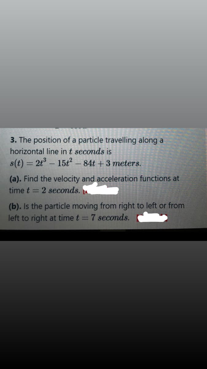 3. The position of a particle travelling along a
horizontal line in t seconds is
s(t) = 2t° – 15t
- 84t + 3 meters.
(a). Find the velocity and acceleration functions at
time t = 2 seconds.
(b). Is the particle moving from right to left or from
left to right at time t = 7 seconds.
