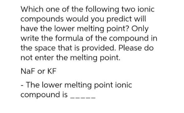 Which one of the following two ionic
compounds would you predict will
have the lower melting point? Only
write the formula of the compound in
the space that is provided. Please do
not enter the melting point.
NaF or KF
The lower melting point ionic
compound is
-