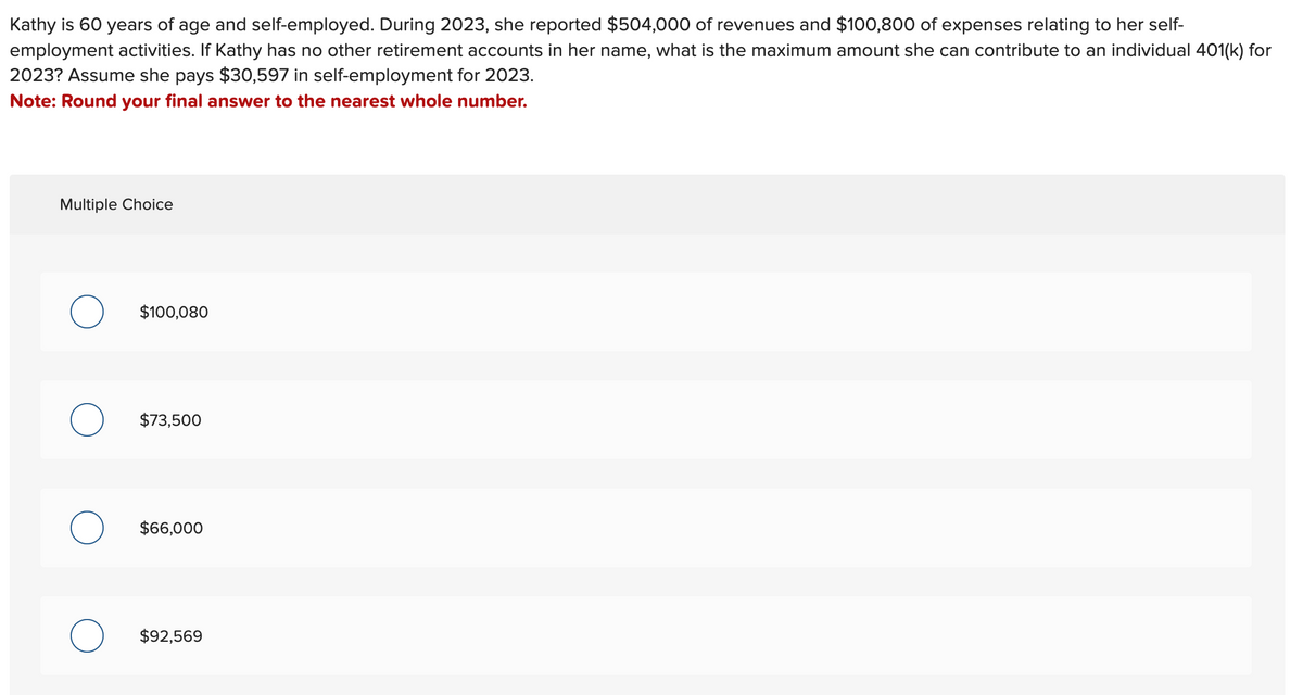 Kathy is 60 years of age and self-employed. During 2023, she reported $504,000 of revenues and $100,800 of expenses relating to her self-
employment activities. If Kathy has no other retirement accounts in her name, what is the maximum amount she can contribute to an individual 401(k) for
2023? Assume she pays $30,597 in self-employment for 2023.
Note: Round your final answer to the nearest whole number.
Multiple Choice
O
O
O
$100,080
$73,500
$66,000
$92,569