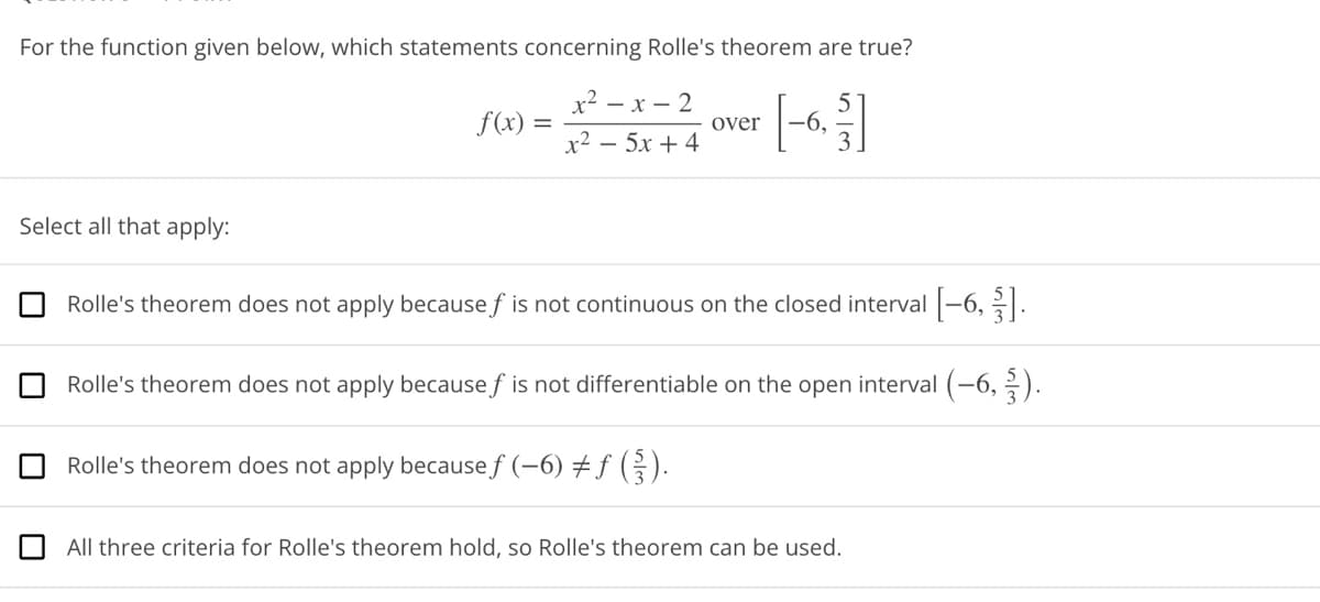 For the function given below, which statements concerning Rolle's theorem are true?
Select all that apply:
f(x) =
=
x²-x-2
x²- 5x+4
over -6.
Rolle's theorem does not apply because f is not continuous on the closed interval [-6,3].
Rolle's theorem does not apply because of is not differentiable on the open interval (-6,-).
Rolle's theorem does not apply because ƒ (-6) ‡ƒ (§}).
All three criteria for Rolle's theorem hold, so Rolle's theorem can be used.