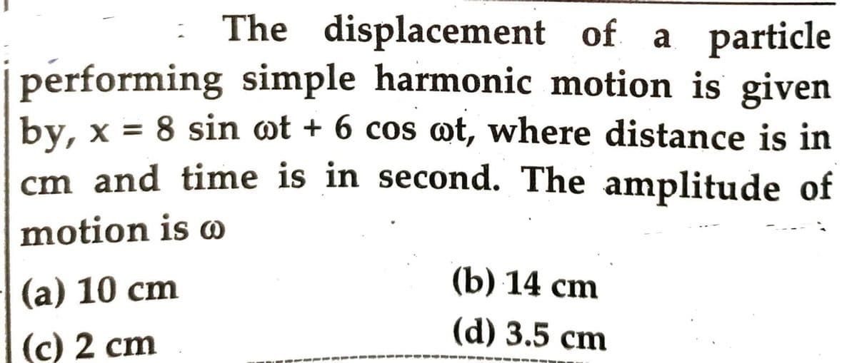 The displacement of a particle
performing simple harmonic motion is given
by, x = 8 sin ot + 6 cos wt, where distance is in
cm and time is in second. The amplitude of
motion is o
(a) 10 cm
(c) 2 cm
(b) 14 cm
(d) 3.5 cm